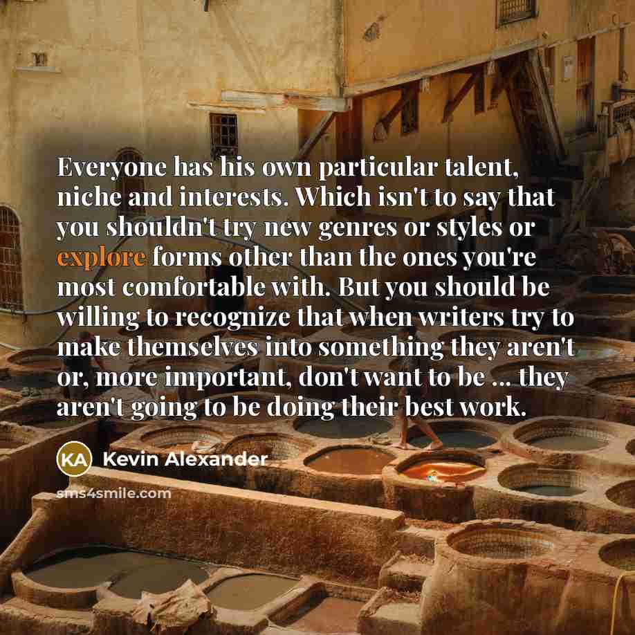 “Everyone has his own particular talent, niche and interests. Which isn't to say that you shouldn't try new genres or styles or explore forms other than the ones you're most comfortable with. But you should be willing to recognize that when writers try to make themselves into something they aren't…” quote by Kevin Alexander
