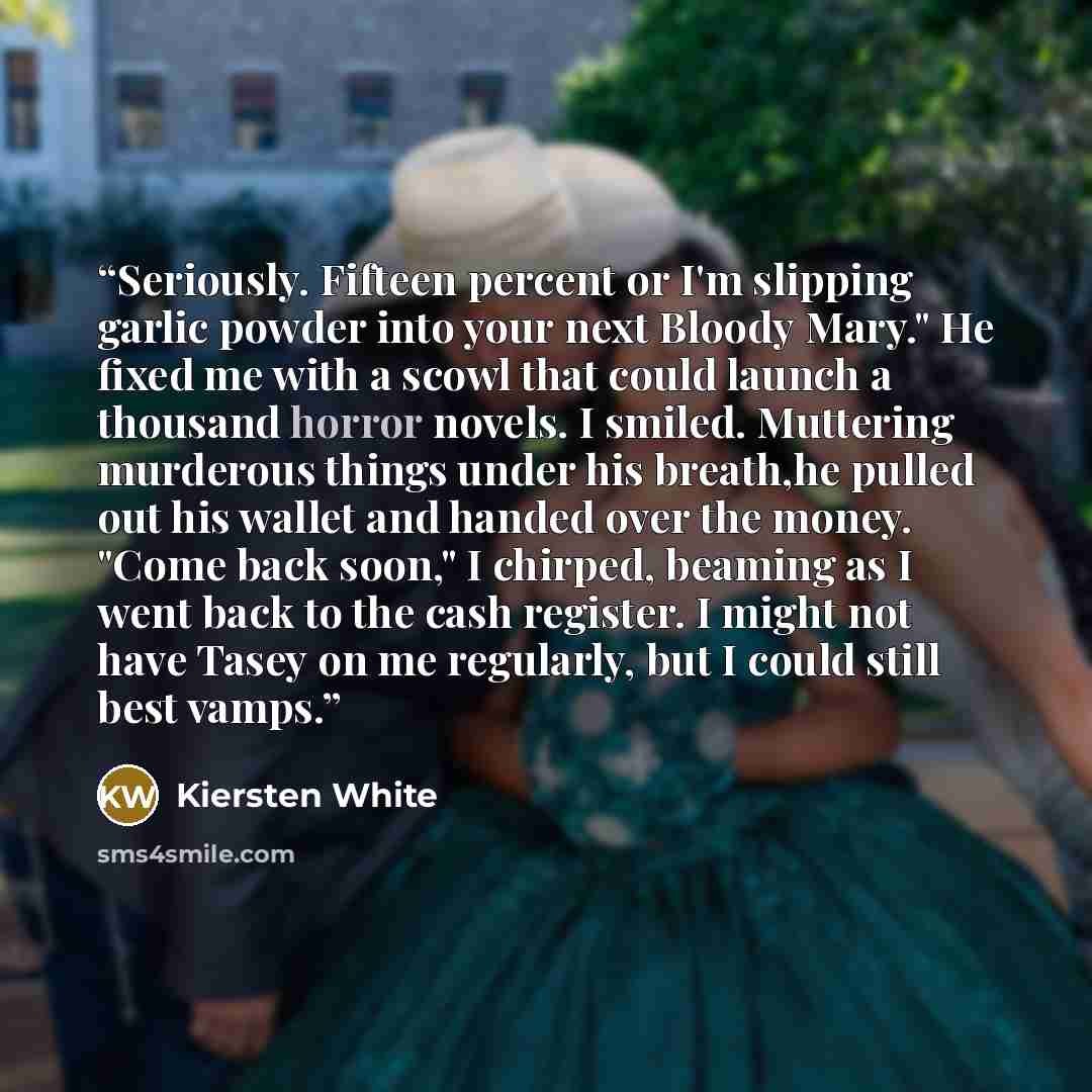 “Seriously. Fifteen percent or I'm slipping garlic powder into your next Bloody Mary." He fixed me with a scowl that could launch a thousand horror novels. I smiled. Muttering murderous things under his breath,he pulled out his wallet and handed over the money. "Come back soon," I chirped, beaming…” quote by Kiersten White