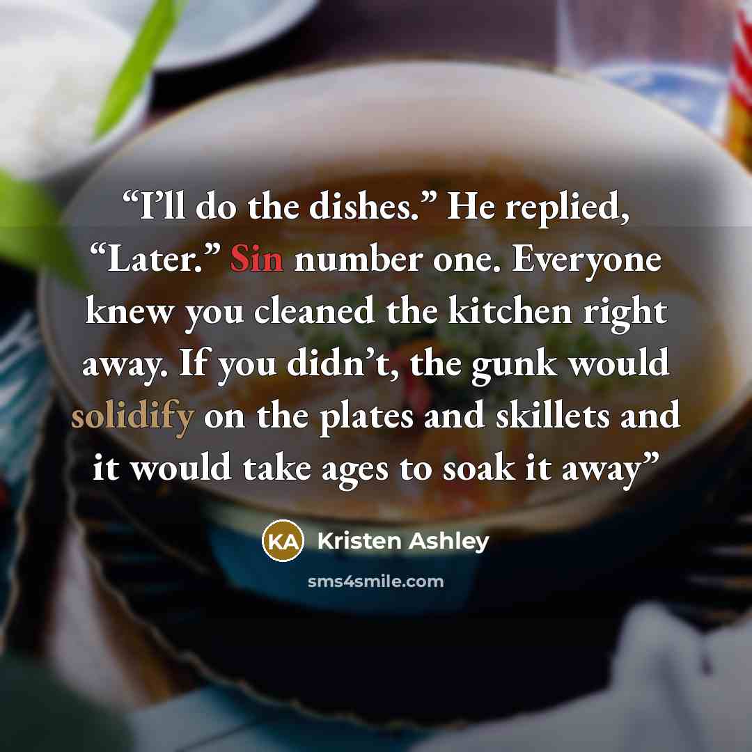 “I’ll do the dishes.” He replied, “Later.” Sin number one. Everyone knew you cleaned the kitchen right away. If you didn’t, the gunk would solidify on the plates and skillets and it would take ages to soak it away” quote by Kristen Ashley