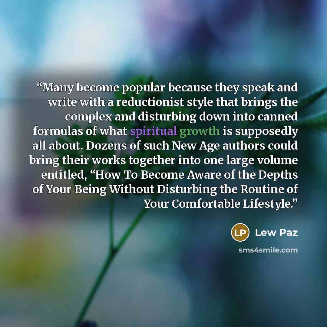 “Many become popular because they speak and write with a reductionist style that brings the complex and disturbing down into canned formulas of what spiritual growth is supposedly all about. Dozens of such New Age authors could bring their works together into one large volume entitled, “How To…” quote by Lew Paz