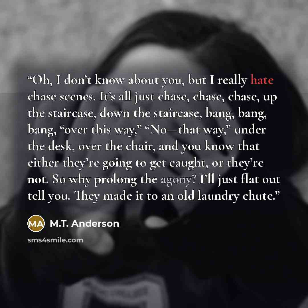 “Oh, I don’t know about you, but I really hate chase scenes. It’s all just chase, chase, chase, up the staircase, down the staircase, bang, bang, bang, “over this way,” “No—that way,” under the desk, over the chair, and you know that either they’re going to get caught, or they’re not. So why…” quote by M.T. Anderson