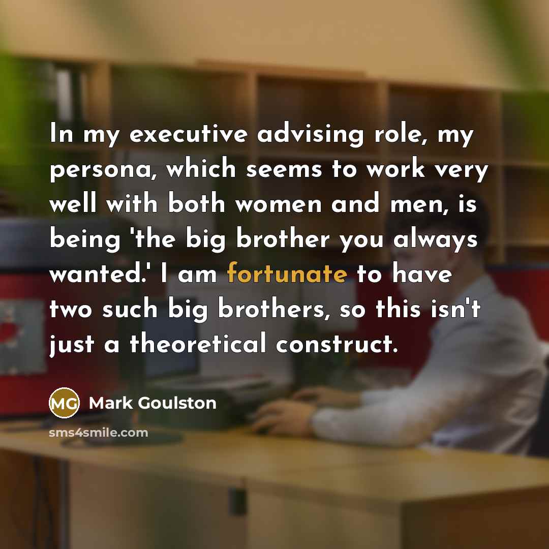 “In my executive advising role, my persona, which seems to work very well with both women and men, is being 'the big brother you always wanted.' I am fortunate to have two such big brothers, so this isn't just a theoretical construct.” quote by Mark Goulston