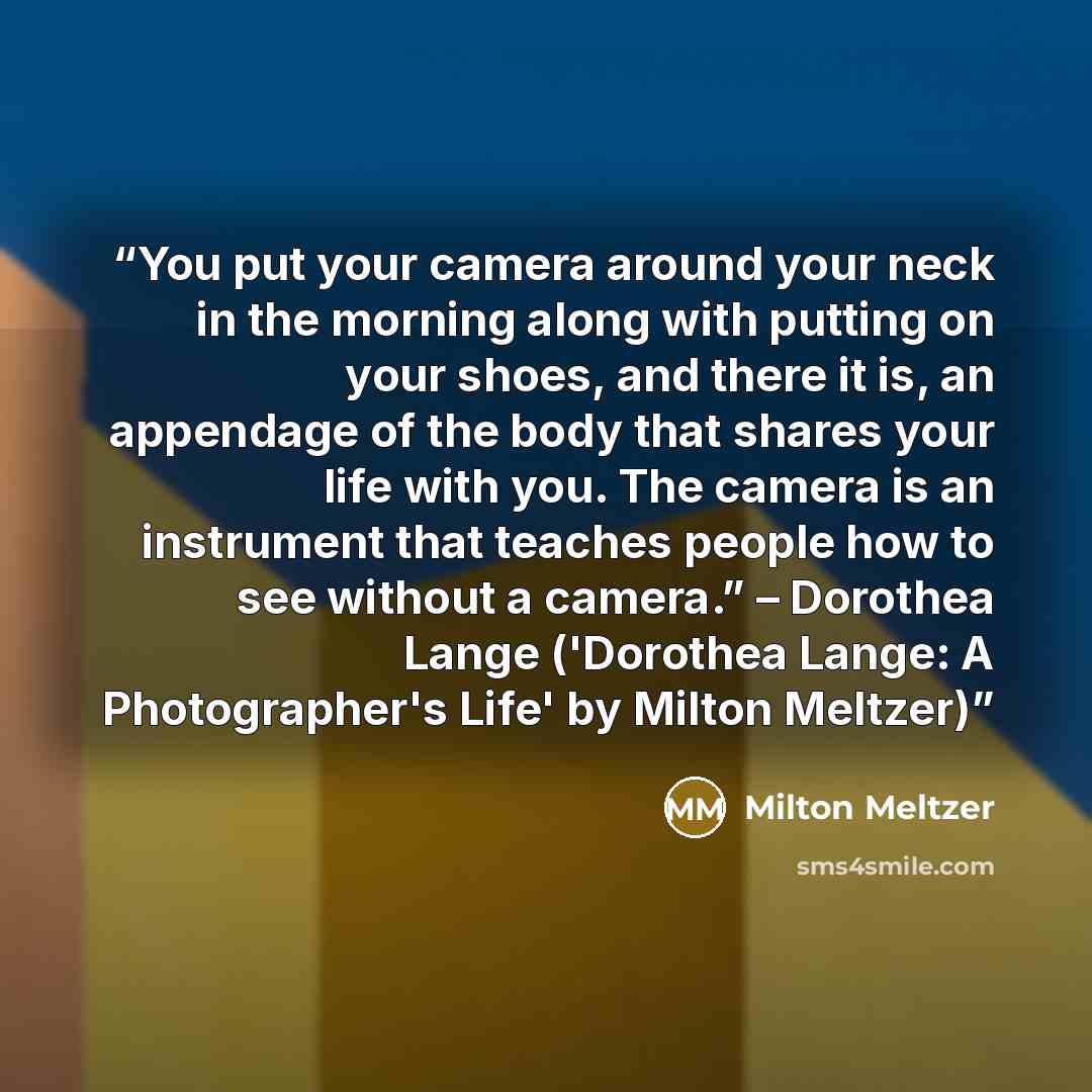 “You put your camera around your neck in the morning along with putting on your shoes, and there it is, an appendage of the body that shares your life with you. The camera is an instrument that teaches people how to see without a camera.” – Dorothea Lange ('Dorothea Lange: A Photographer's Life' by…” quote by Milton Meltzer