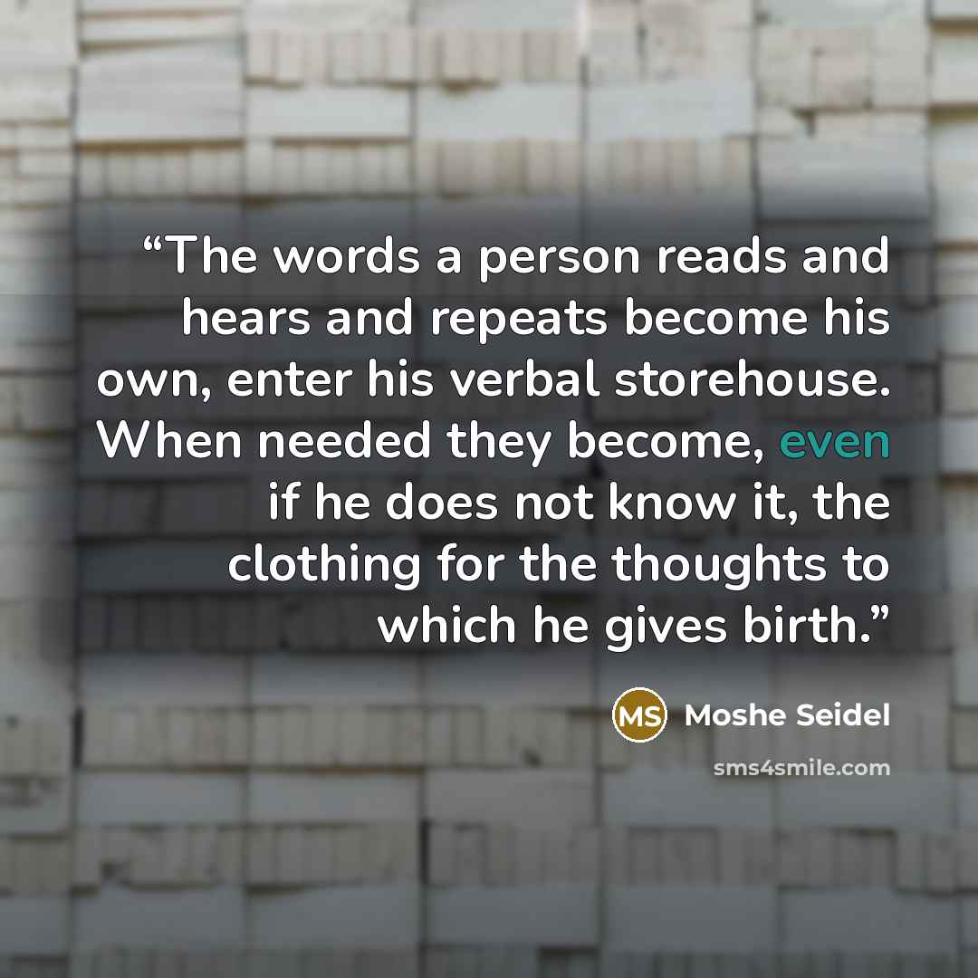 “The words a person reads and hears and repeats become his own, enter his verbal storehouse. When needed they become, even if he does not know it, the clothing for the thoughts to which he gives birth.” quote by Moshe Seidel