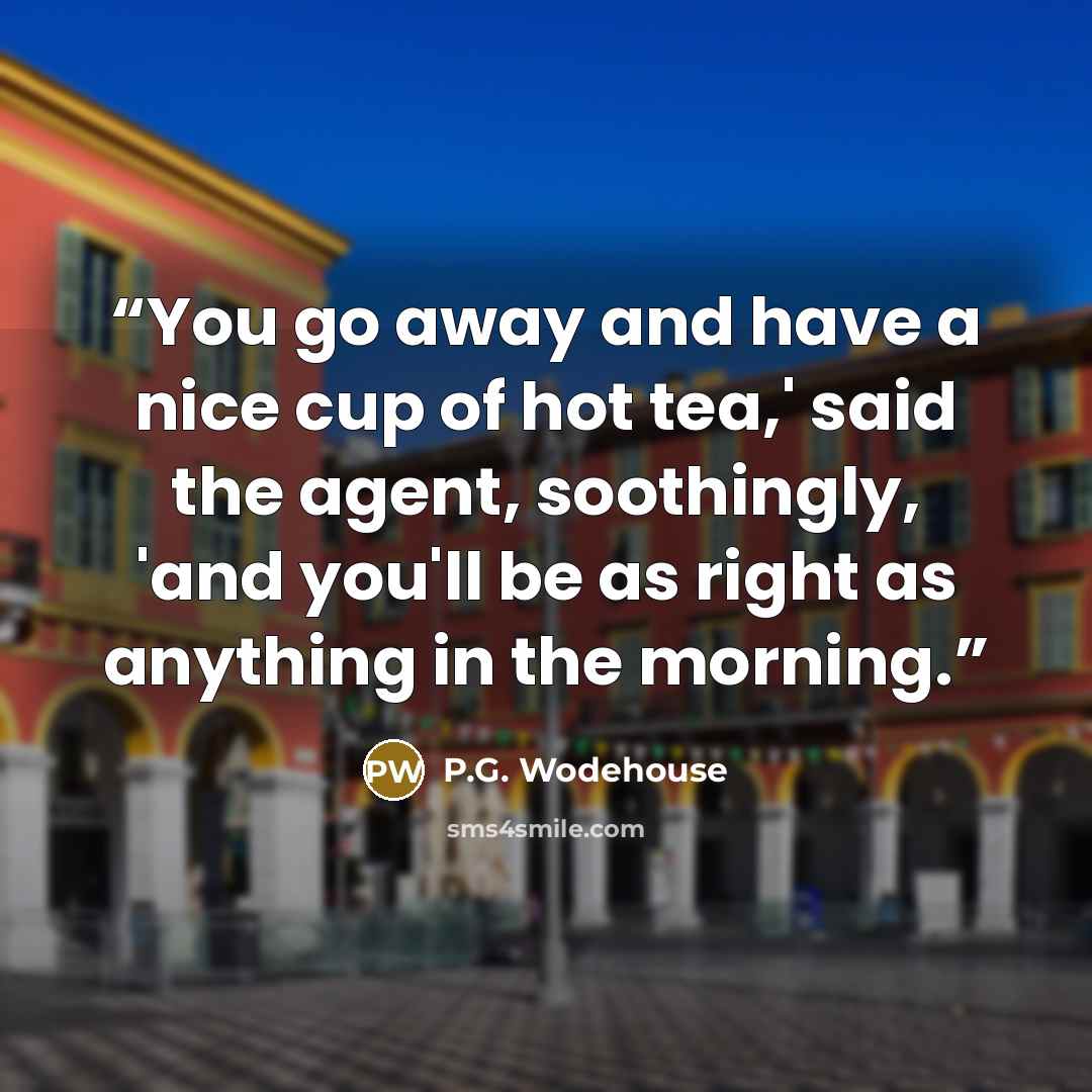 “You go away and have a nice cup of hot tea,' said the agent, soothingly, 'and you'll be as right as anything in the morning.” quote by P.G. Wodehouse