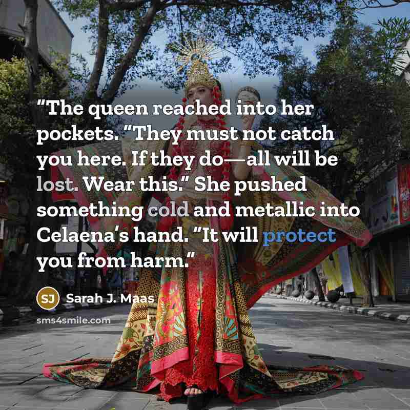 “The queen reached into her pockets. “They must not catch you here. If they do—all will be lost. Wear this.” She pushed something cold and metallic into Celaena’s hand. “It will protect you from harm.” quote by Sarah J. Maas