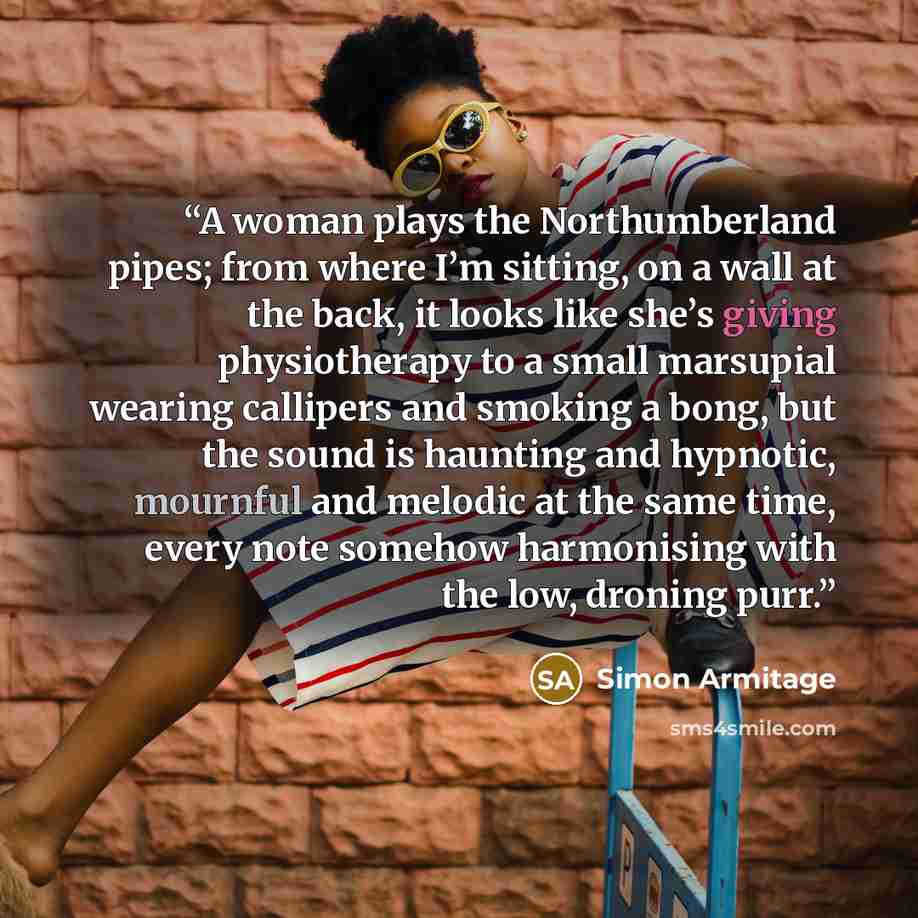 “A woman plays the Northumberland pipes; from where I’m sitting, on a wall at the back, it looks like she’s giving physiotherapy to a small marsupial wearing callipers and smoking a bong, but the sound is haunting and hypnotic, mournful and melodic at the same time, every note somehow harmonising…” quote by Simon Armitage