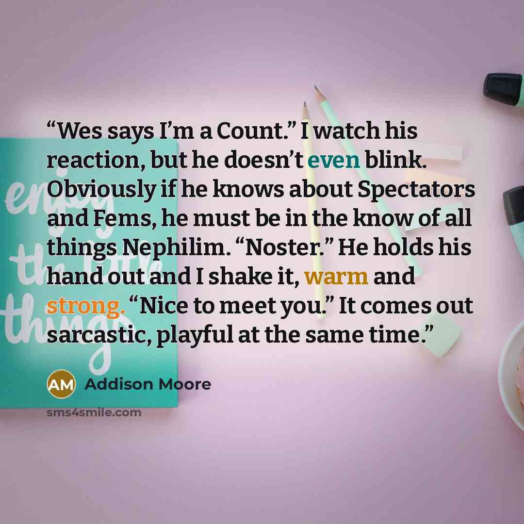 “Wes says I’m a Count.” I watch his reaction, but he doesn’t even blink. Obviously if he knows about Spectators and Fems, he must be in the know of all things Nephilim. “Noster.” He holds his hand out and I shake it, warm and strong. “Nice to meet you.” It comes out sarcastic, playful at the same…” quote by Addison Moore