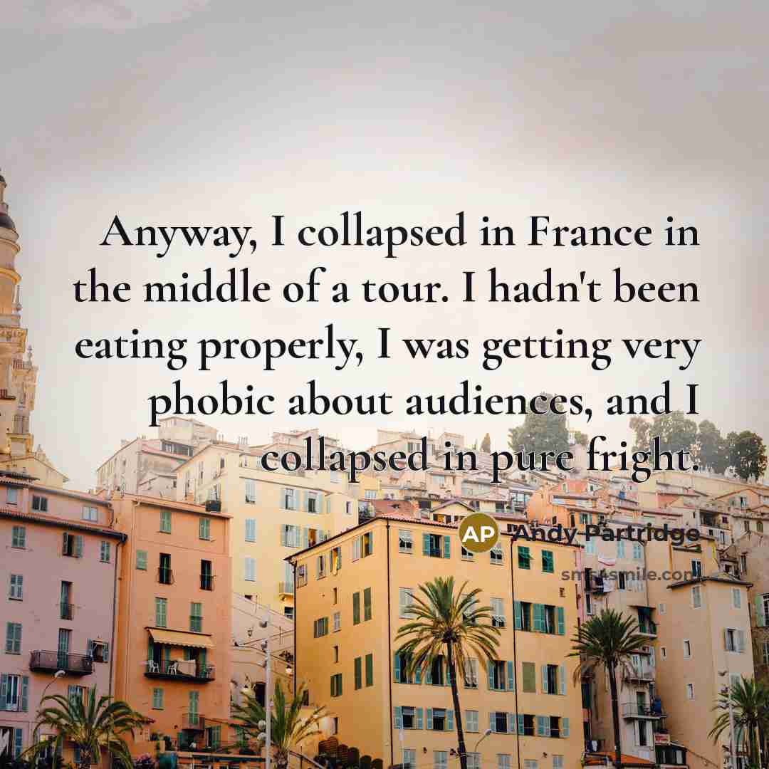 “Anyway, I collapsed in France in the middle of a tour. I hadn't been eating properly, I was getting very phobic about audiences, and I collapsed in pure fright.” quote by Andy Partridge