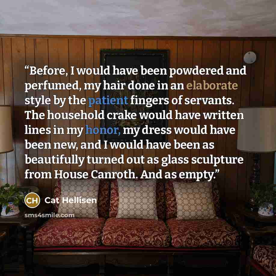 “Before, I would have been powdered and perfumed, my hair done in an elaborate style by the patient fingers of servants. The household crake would have written lines in my honor, my dress would have been new, and I would have been as beautifully turned out as glass sculpture from House Canroth. And…” quote by Cat Hellisen