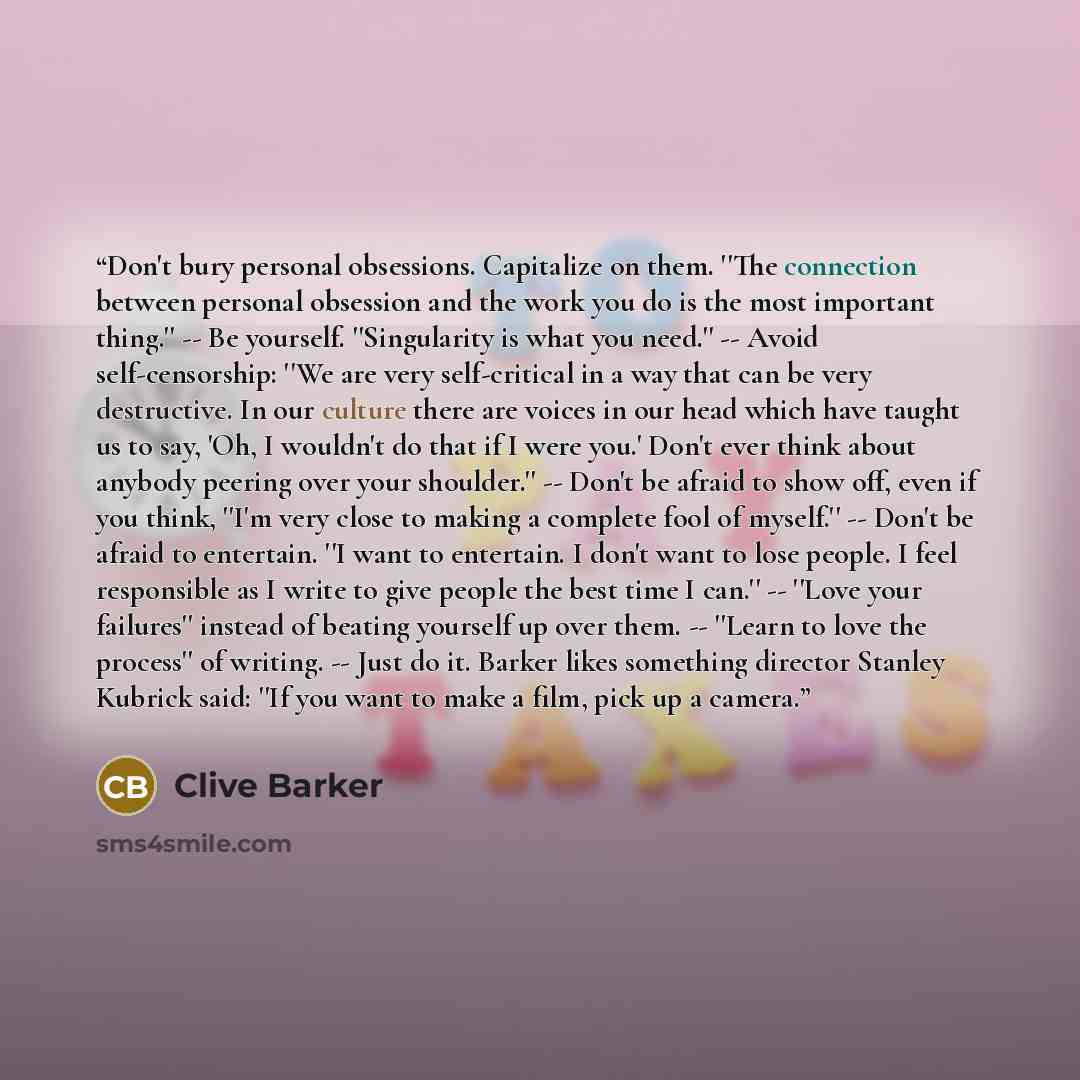 “Don't bury personal obsessions. Capitalize on them. ''The connection between personal obsession and the work you do is the most important thing.'' -- Be yourself. ''Singularity is what you need.'' -- Avoid self-censorship: ''We are very self-critical in a way that can be very destructive. In our…” quote by Clive Barker