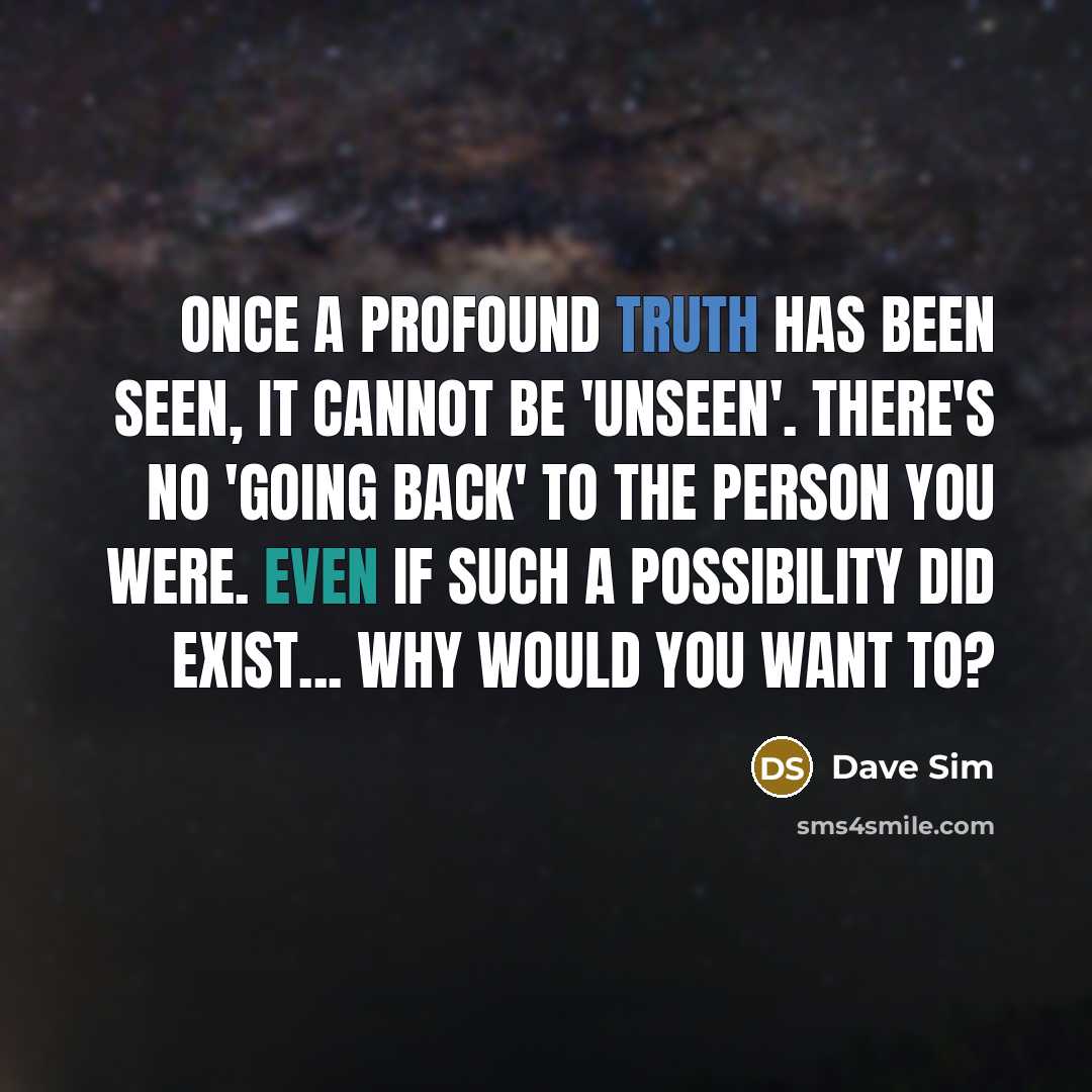 “Once a profound truth has been seen, it cannot be 'unseen'. There's no 'going back' to the person you were. Even if such a possibility did exist... why would you want to?” quote by Dave Sim
