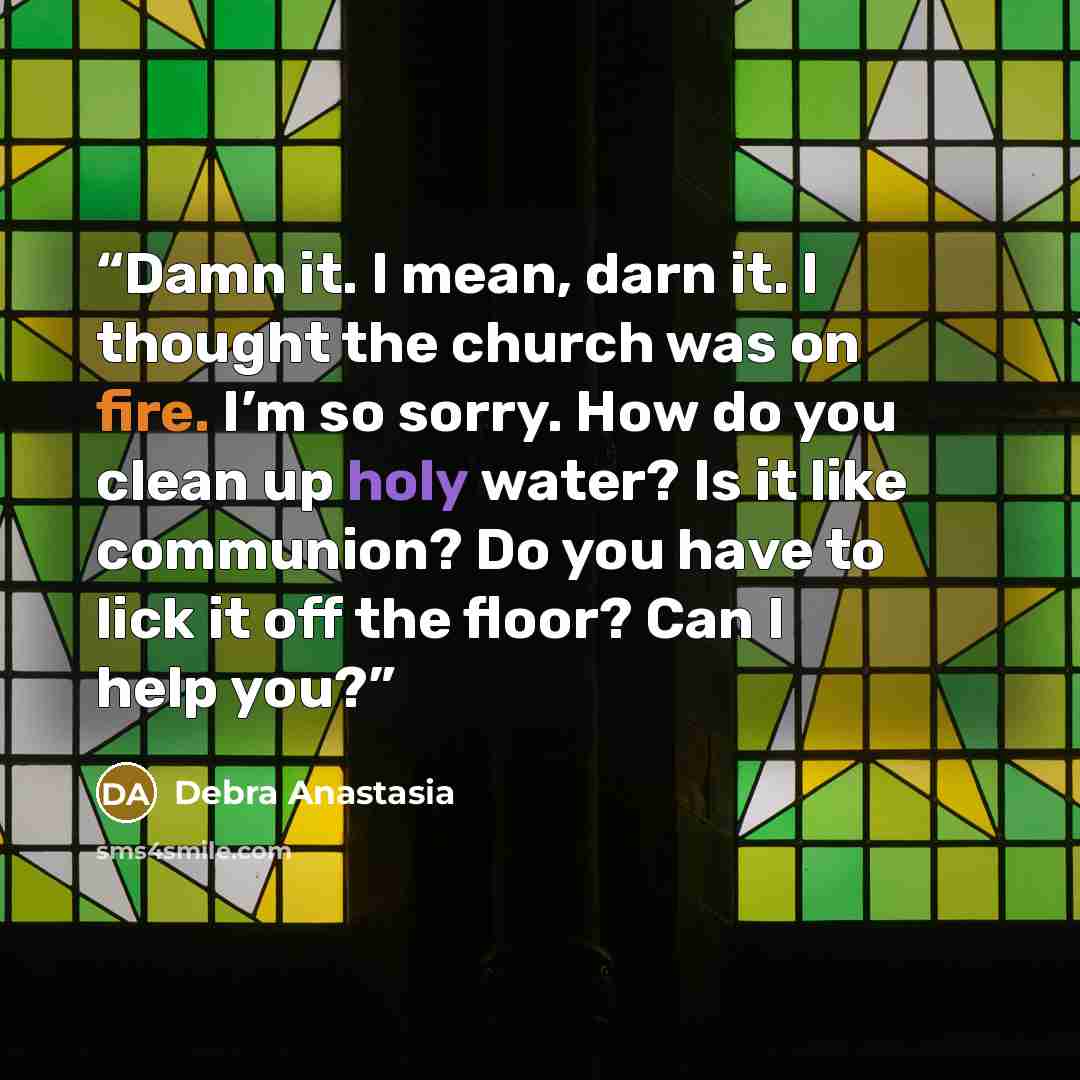 “Damn it. I mean, darn it. I thought the church was on fire. I’m so sorry. How do you clean up holy water? Is it like communion? Do you have to lick it off the floor? Can I help you?” quote by Debra Anastasia