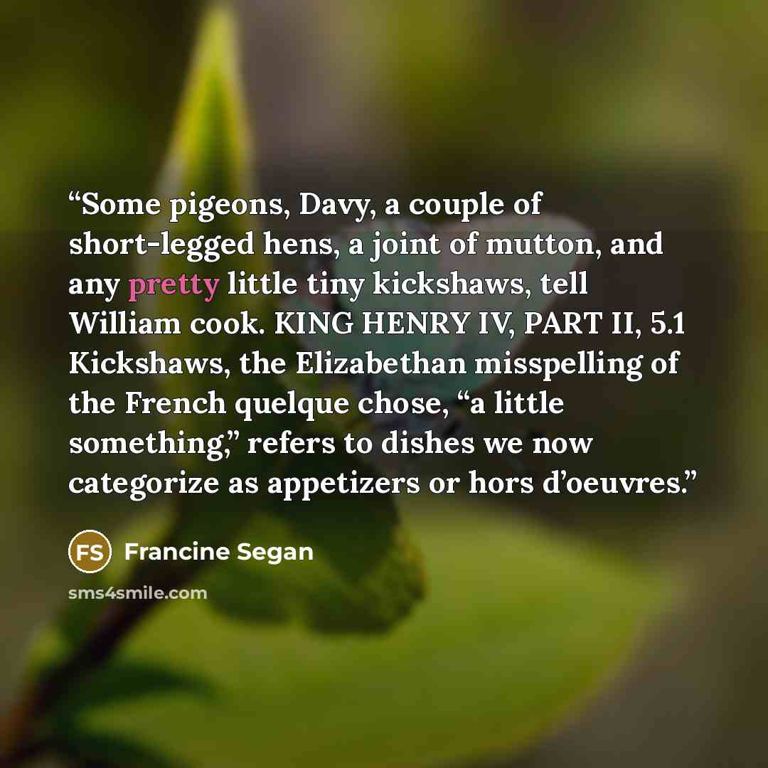 “Some pigeons, Davy, a couple of short-legged hens, a joint of mutton, and any pretty little tiny kickshaws, tell William cook. KING HENRY IV, PART II, 5.1 Kickshaws, the Elizabethan misspelling of the French quelque chose, “a little something,” refers to dishes we now categorize as appetizers or…” quote by Francine Segan