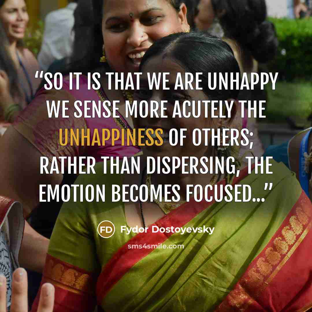 “So it is that we are unhappy we sense more acutely the unhappiness of others; rather than dispersing, the emotion becomes focused...” quote by Fydor Dostoyevsky
