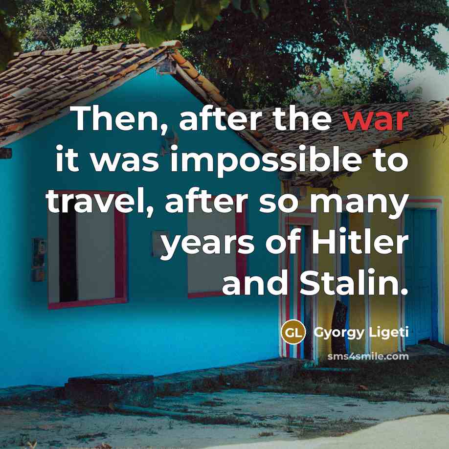 “Then, after the war it was impossible to travel, after…” quote by Gyorgy Ligeti