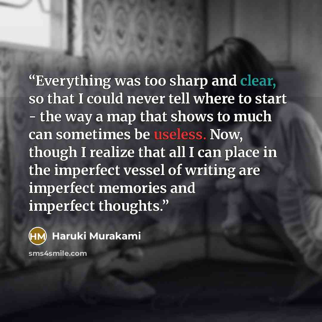 “Everything was too sharp and clear, so that I could never tell where to start - the way a map that shows to much can sometimes be useless. Now, though I realize that all I can place in the imperfect vessel of writing are imperfect memories and imperfect thoughts.” quote by Haruki Murakami