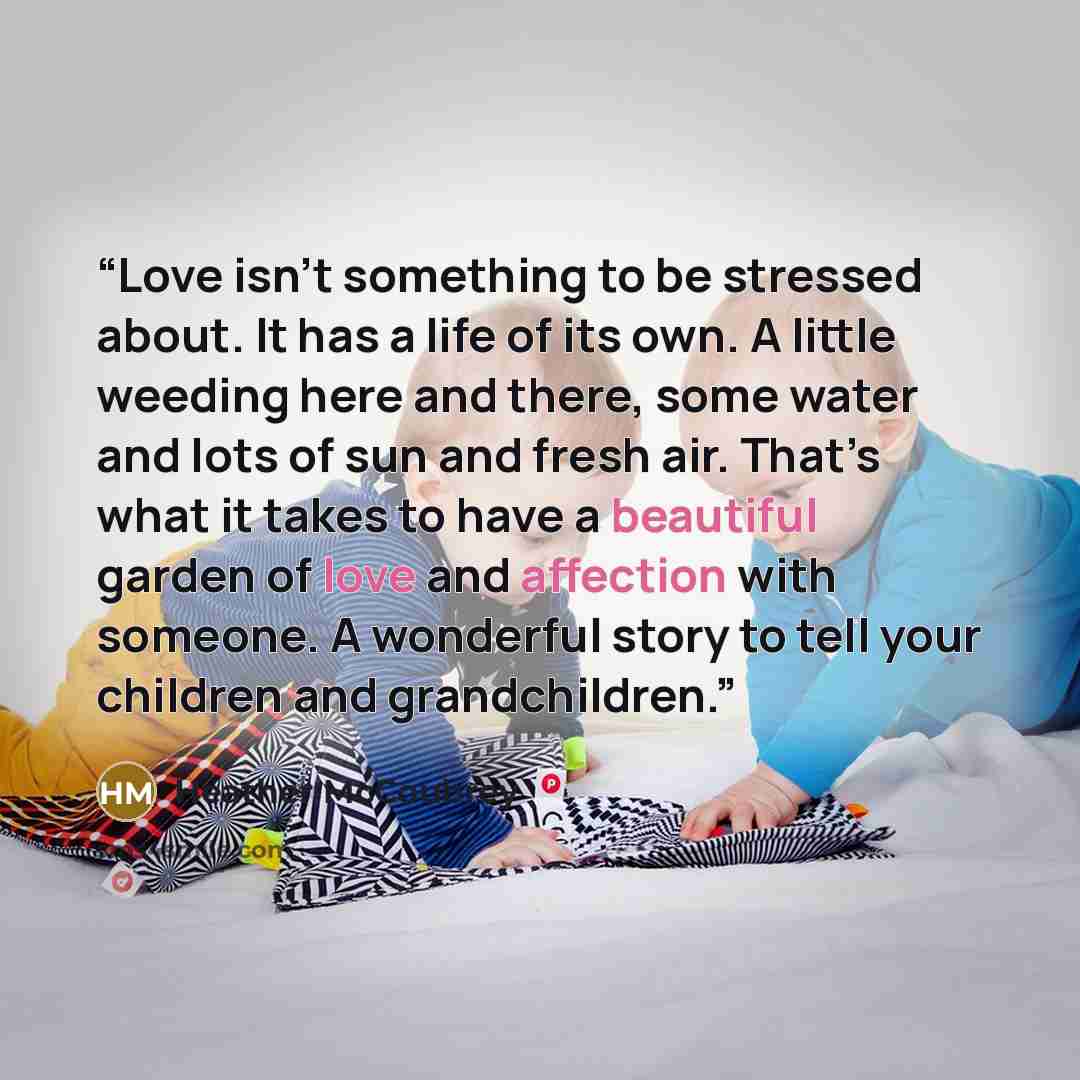 “Love isn’t something to be stressed about. It has a life of its own. A little weeding here and there, some water and lots of sun and fresh air. That’s what it takes to have a beautiful garden of love and affection with someone. A wonderful story to tell your children and grandchildren.” quote by Heather McCoubrey