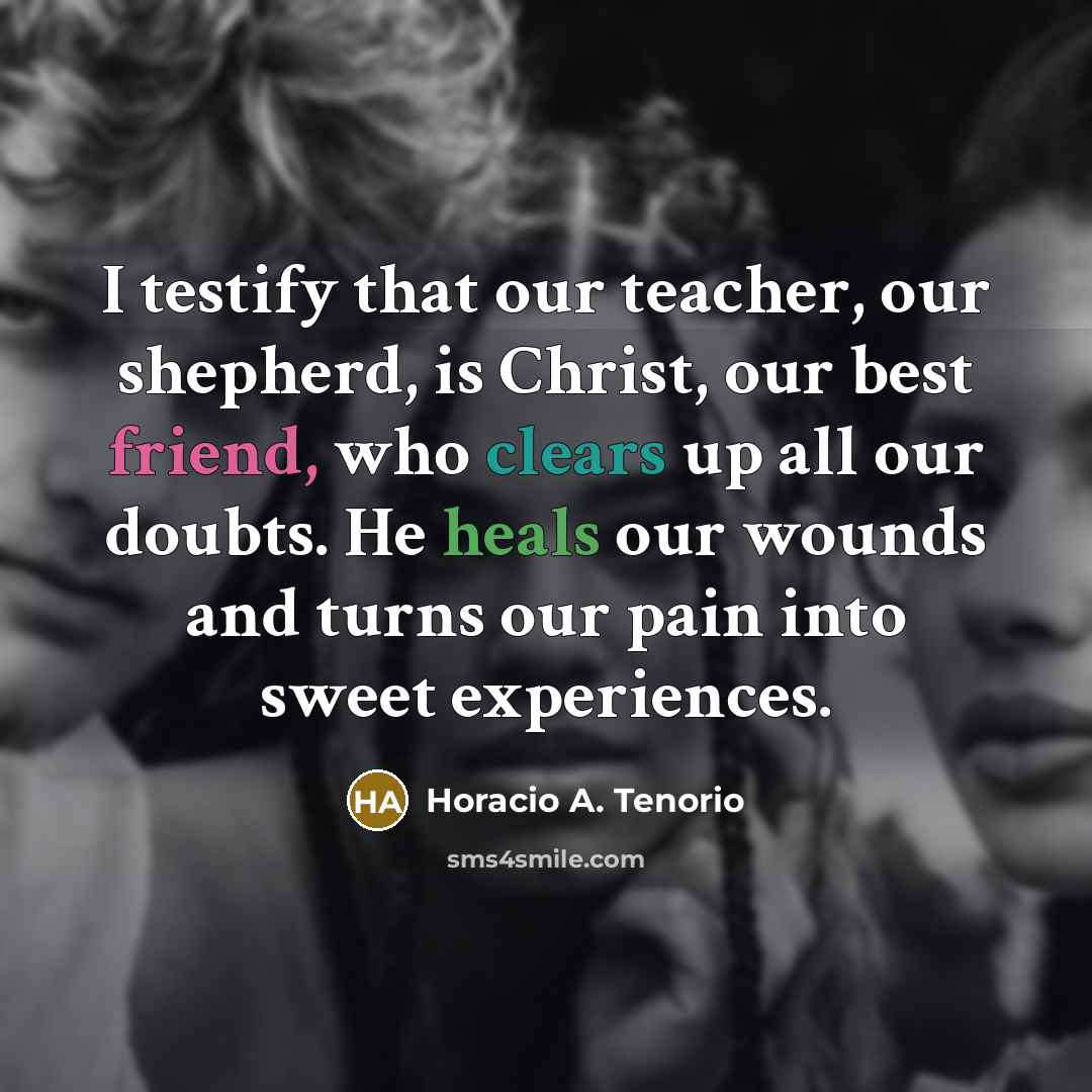 “I testify that our teacher, our shepherd, is Christ, our best friend, who clears up all our doubts. He heals our wounds and turns our pain into sweet experiences.” quote by Horacio A. Tenorio