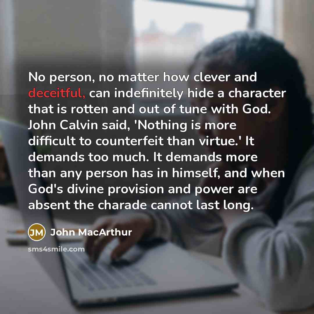 “No person, no matter how clever and deceitful, can indefinitely hide a character that is rotten and out of tune with God. John Calvin said, 'Nothing is more difficult to counterfeit than virtue.' It demands too much. It demands more than any person has in himself, and when God's divine provision…” quote by John Macarthur
