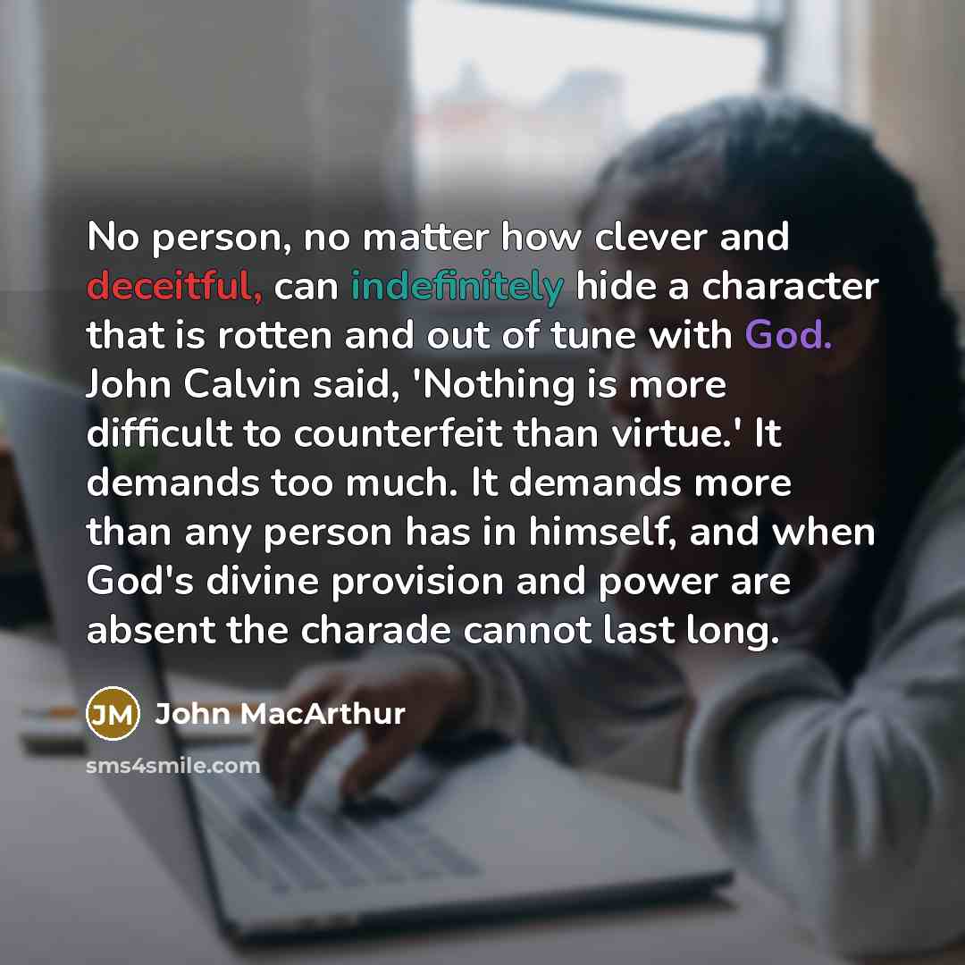 “No person, no matter how clever and deceitful, can indefinitely hide a character that is rotten and out of tune with God. John Calvin said, 'Nothing is more difficult to counterfeit than virtue.' It demands too much. It demands more than any person has in himself, and when God's divine provision…” quote by John Macarthur