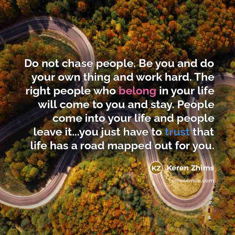 “Do not chase people. Be you and do your own thing and work hard. The right people who belong in your life will come to you and stay. People come into your life and people leave it...you just have to trust that life has a road mapped out for you.” quote by Keren Zhims