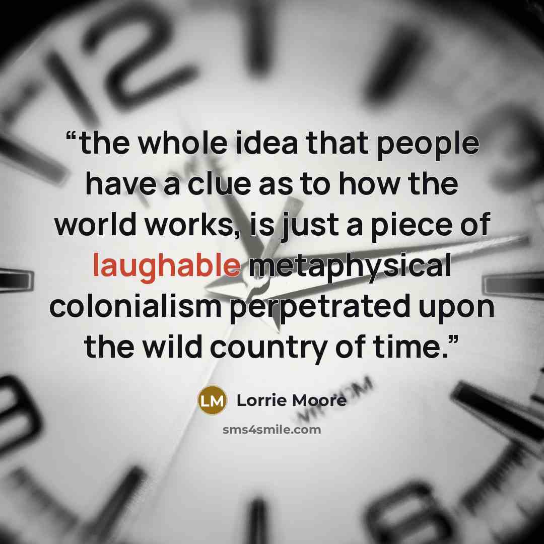 “the whole idea that people have a clue as to how the world works, is just a piece of laughable metaphysical colonialism perpetrated upon the wild country of time.” quote by Lorrie Moore
