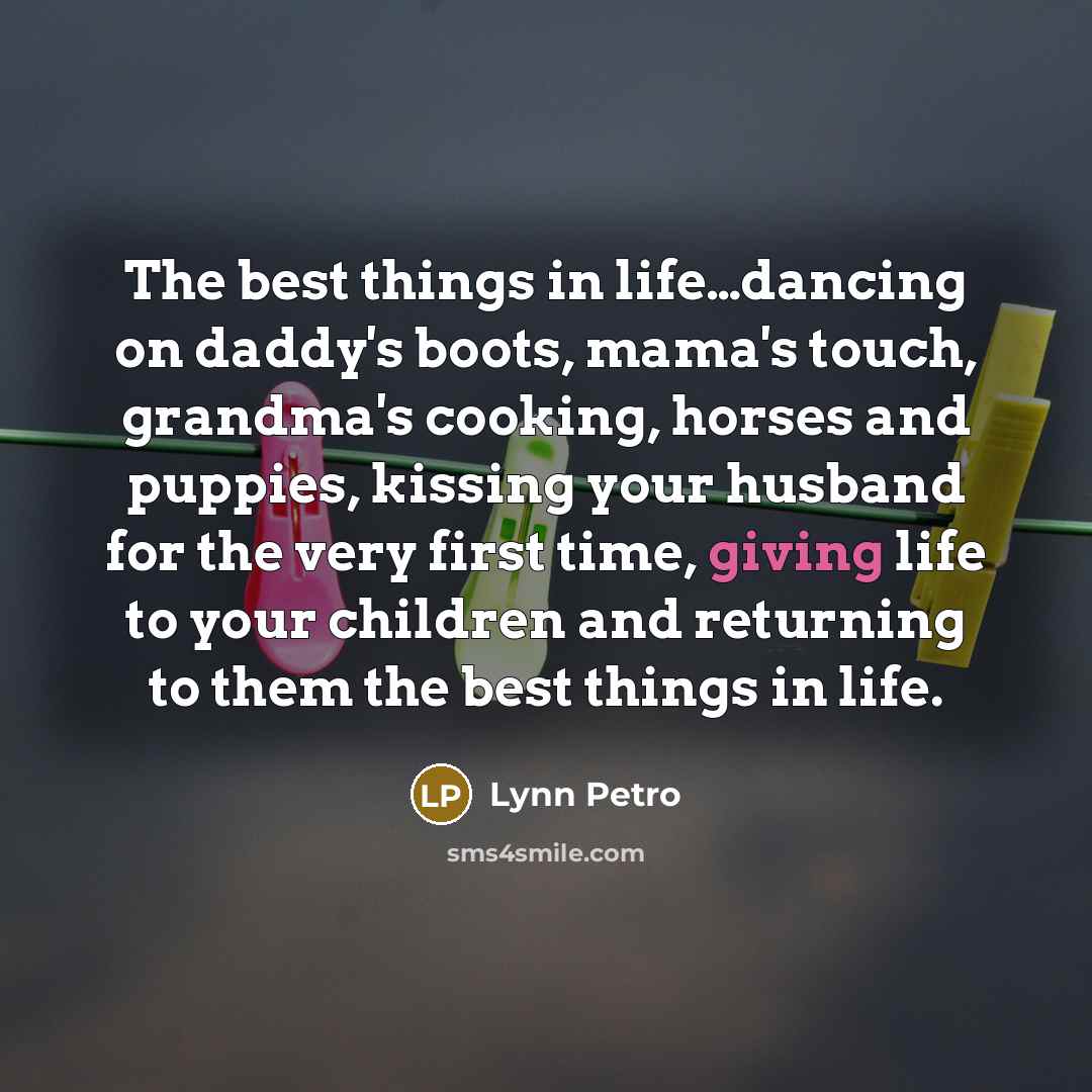 “The best things in life…dancing on daddy's boots, mama's touch, grandma's cooking, horses and puppies, kissing your husband for the very first time, giving life to your children and returning to them the best things in life.” quote by Lynn Petro