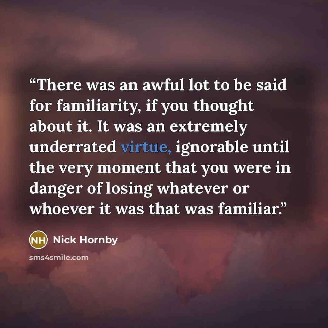“There was an awful lot to be said for familiarity, if you thought about it. It was an extremely underrated virtue, ignorable until the very moment that you were in danger of losing whatever or whoever it was that was familiar.” quote by Nick Hornby