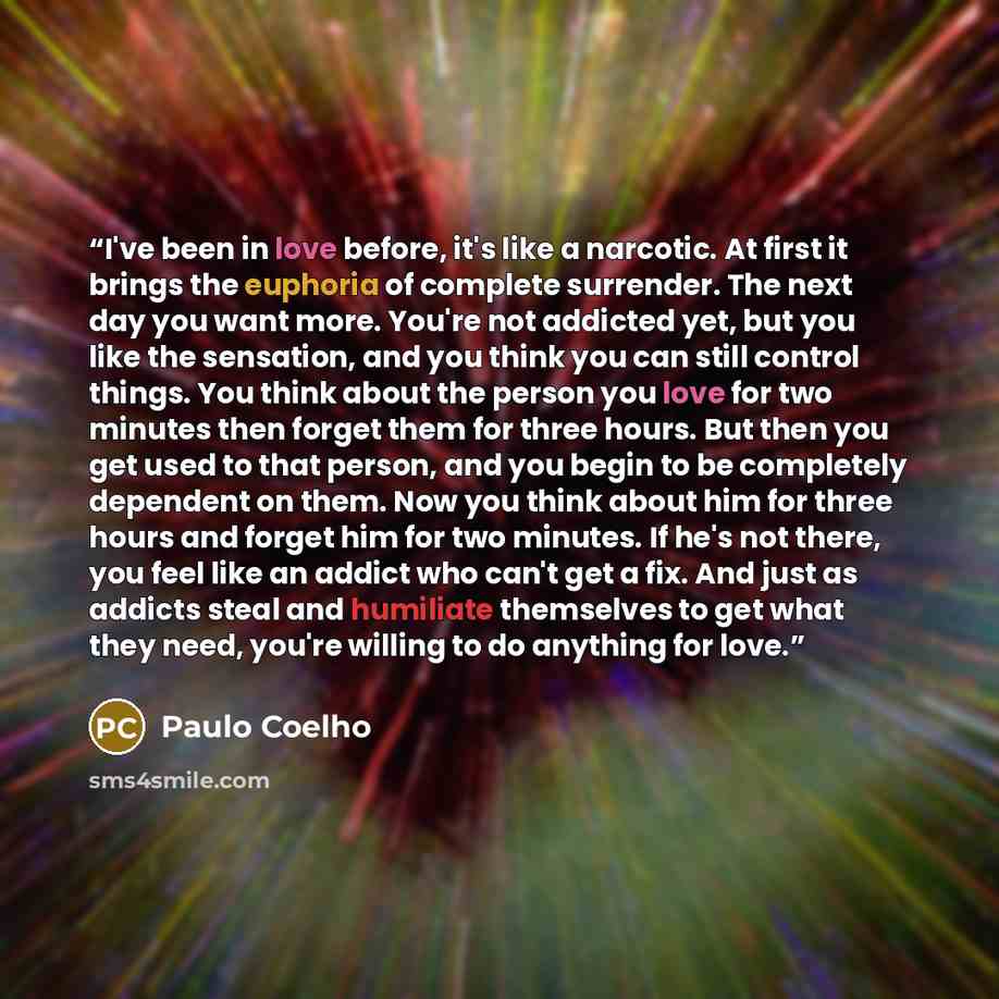 “I've been in love before, it's like a narcotic. At first it brings the euphoria of complete surrender. The next day you want more. You're not addicted yet, but you like the sensation, and you think you can still control things. You think about the person you love for two minutes then forget them…” quote by Paulo Coelho