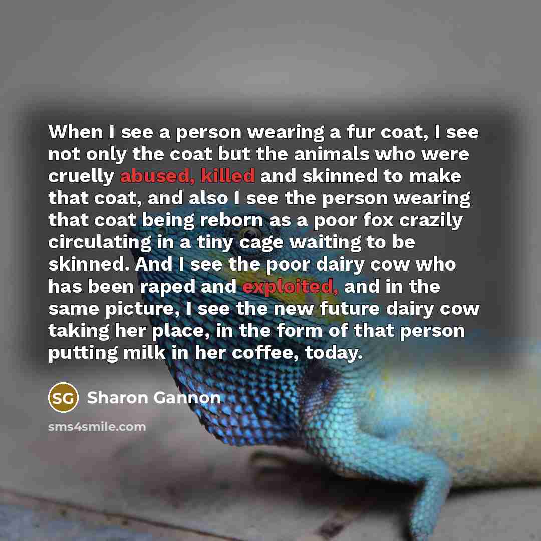 “When I see a person wearing a fur coat, I see not only the coat but the animals who were cruelly abused, killed and skinned to make that coat, and also I see the person wearing that coat being reborn as a poor fox crazily circulating in a tiny cage waiting to be skinned. And I see the poor dairy…” quote by Sharon Gannon