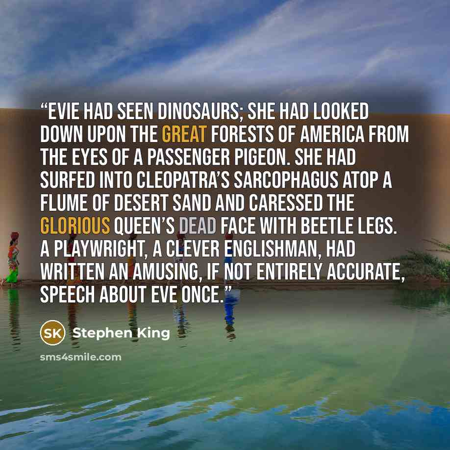 “Evie had seen dinosaurs; she had looked down upon the great forests of America from the eyes of a passenger pigeon. She had surfed into Cleopatra’s sarcophagus atop a flume of desert sand and caressed the glorious queen’s dead face with beetle legs. A playwright, a clever Englishman, had written…” quote by Stephen King