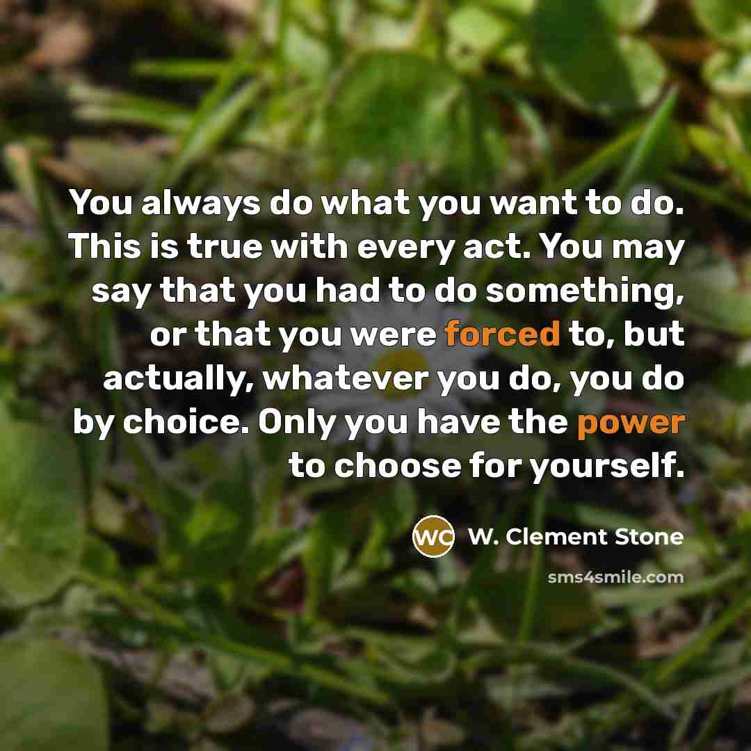“You always do what you want to do. This is true with every act. You may say that you had to do something, or that you were forced to, but actually, whatever you do, you do by choice. Only you have the power to choose for yourself.” quote by W. Clement Stone