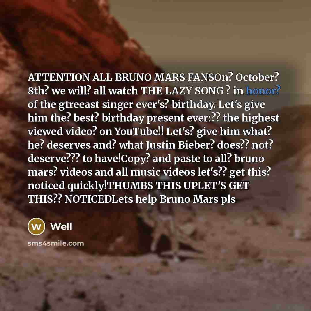 “ATTENTION ALL BRUNO MARS FANSOn? October? 8th? we will? all watch THE LAZY SONG ? in honor? of the gtreeast singer ever's? birthday. Let's give him the? best? birthday present ever:?? the highest viewed video? on YouTube!! Let's? give him what? he? deserves and? what Justin Bieber? does?? not?…” quote by Well