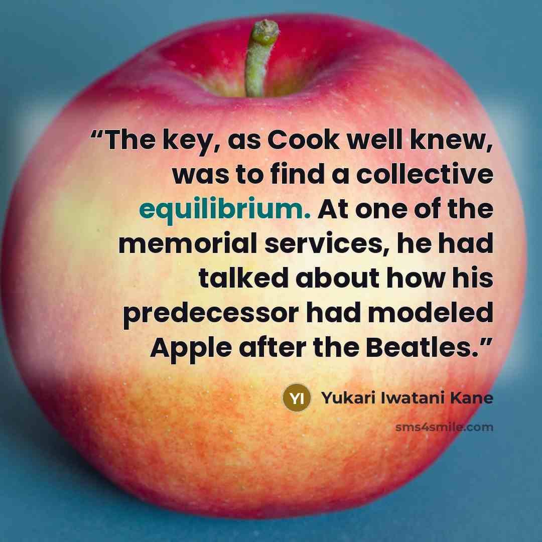 “The key, as Cook well knew, was to find a collective equilibrium. At one of the memorial services, he had talked about how his predecessor had modeled Apple after the Beatles.” quote by Yukari Iwatani Kane