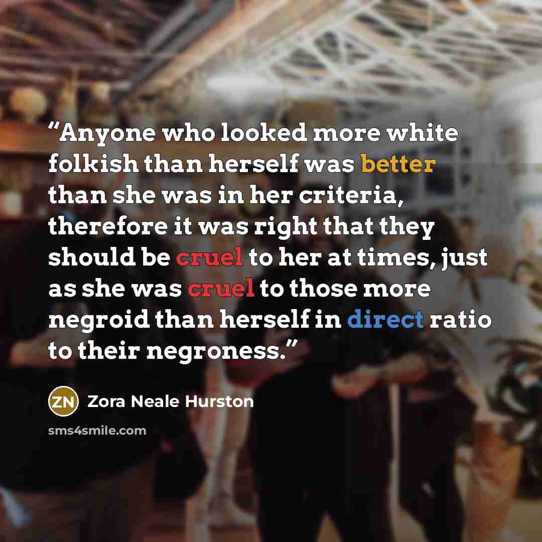 “Anyone who looked more white folkish than herself was better than she was in her criteria, therefore it was right that they should be cruel to her at times, just as she was cruel to those more negroid than herself in direct ratio to their negroness.” quote by Zora Neale Hurston
