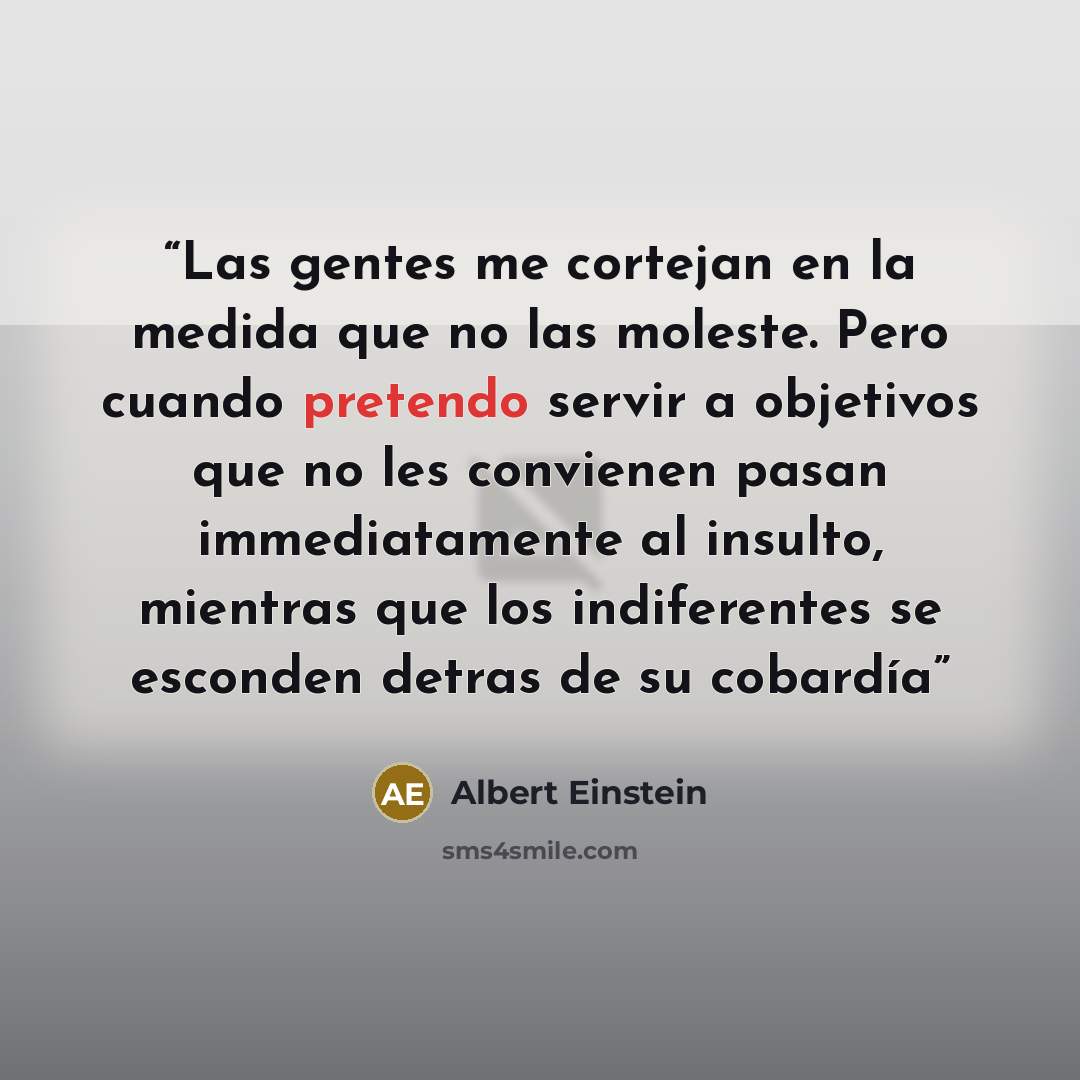 “Las gentes me cortejan en la medida que no las moleste. Pero cuando pretendo servir a objetivos que no les convienen pasan immediatamente al insulto, mientras que los indiferentes se esconden detras de su cobardía” quote by Albert Einstein