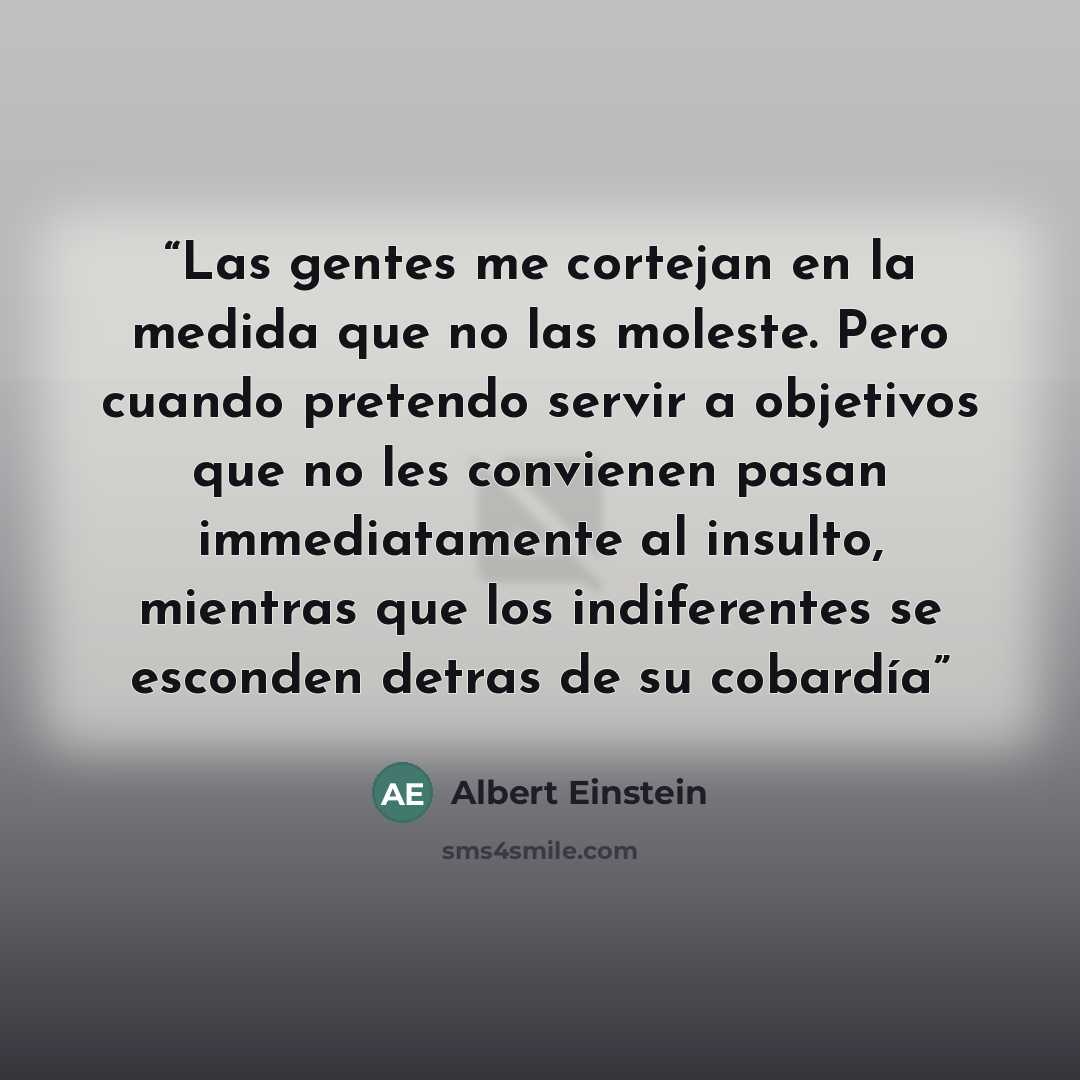 “Las gentes me cortejan en la medida que no las moleste. Pero cuando pretendo servir a objetivos que no les convienen pasan immediatamente al insulto, mientras que los indiferentes se esconden detras de su cobardía” quote by Albert Einstein