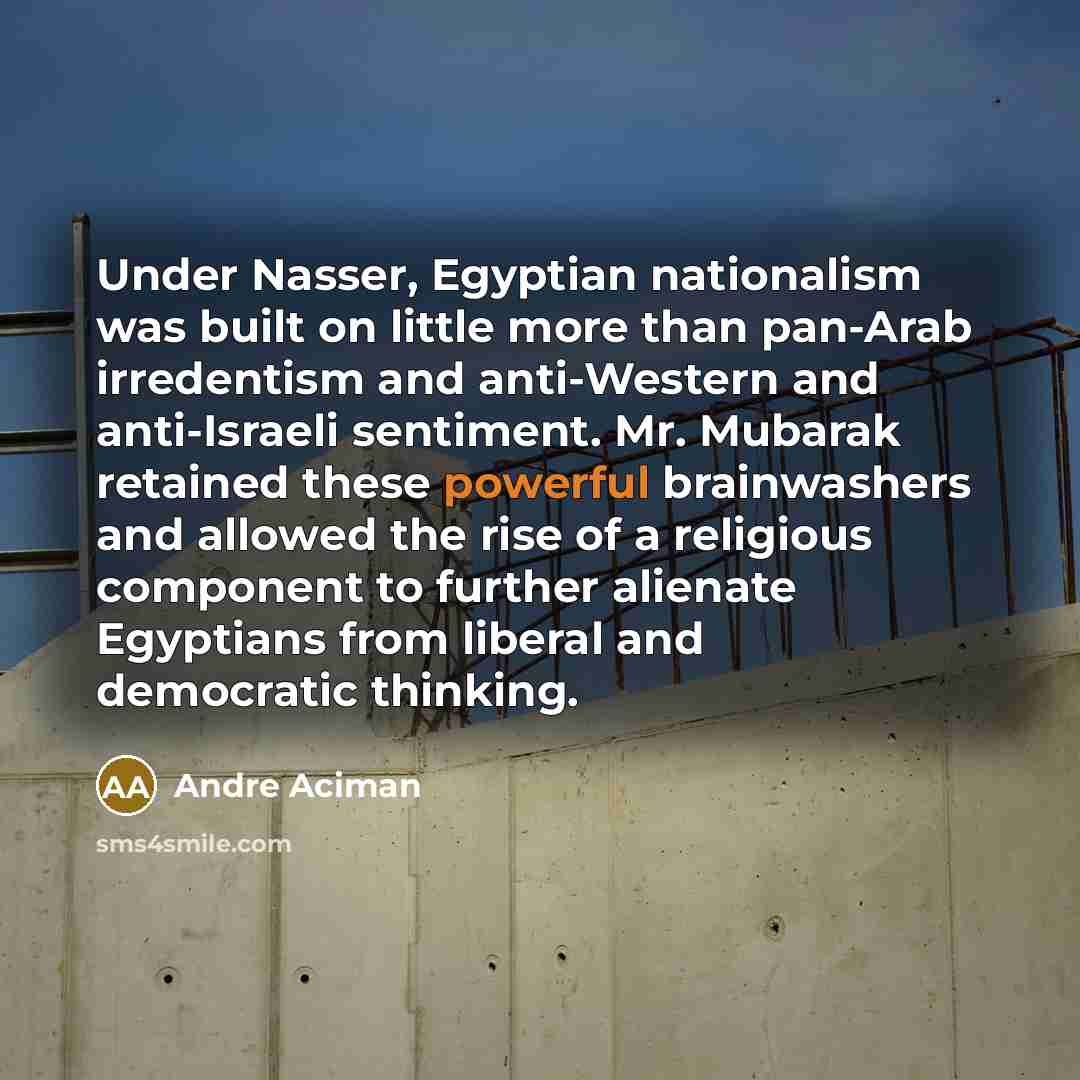 “Under Nasser, Egyptian nationalism was built on little more than pan-Arab irredentism and anti-Western and anti-Israeli sentiment. Mr. Mubarak retained these powerful brainwashers and allowed the rise of a religious component to further alienate Egyptians from liberal and democratic thinking.” quote by Andre Aciman