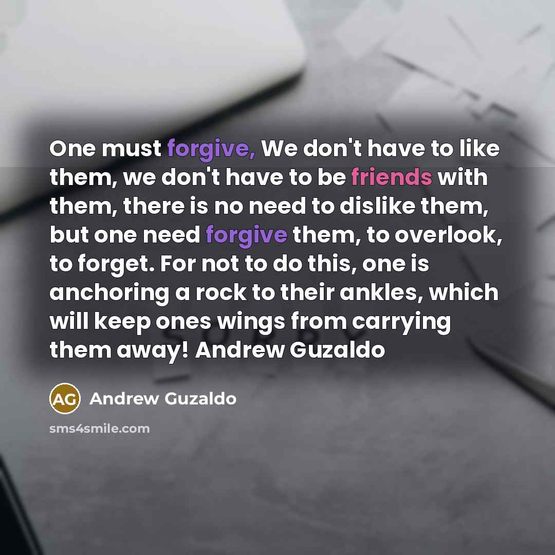 “One must forgive, We don't have to like them, we don't have to be friends with them, there is no need to dislike them, but one need forgive them, to overlook, to forget. For not to do this, one is anchoring a rock to their ankles, which will keep ones wings from carrying them away! Andrew Guzaldo” quote by Andrew Guzaldo