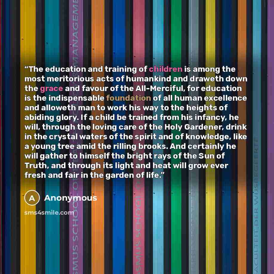 “The education and training of children is among the most meritorious acts of humankind and draweth down the grace and favour of the All-Merciful, for education is the indispensable foundation of all human excellence and alloweth man to work his way to the heights of abiding glory. If a child be…” quote by Anonymous