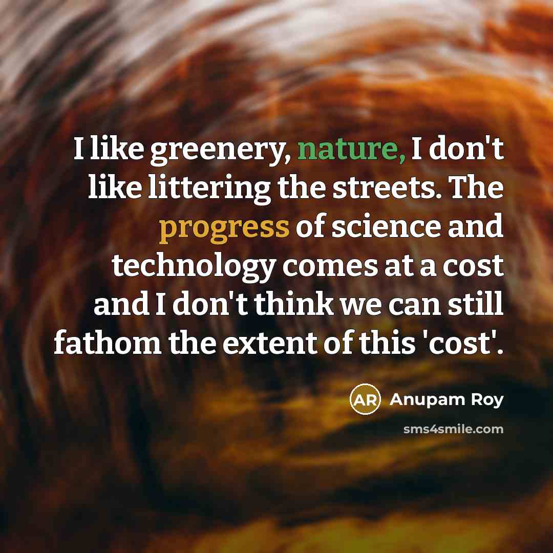“I like greenery, nature, I don't like littering the streets. The progress of science and technology comes at a cost and I don't think we can still fathom the extent of this 'cost'.” quote by Anupam Roy