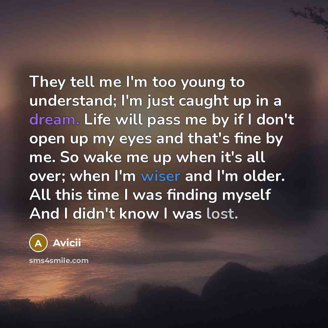 “They tell me I'm too young to understand; I'm just caught up in a dream. Life will pass me by if I don't open up my eyes and that's fine by me. So wake me up when it's all over; when I'm wiser and I'm older. All this time I was finding myself And I didn't know I was lost.” quote by Avicii