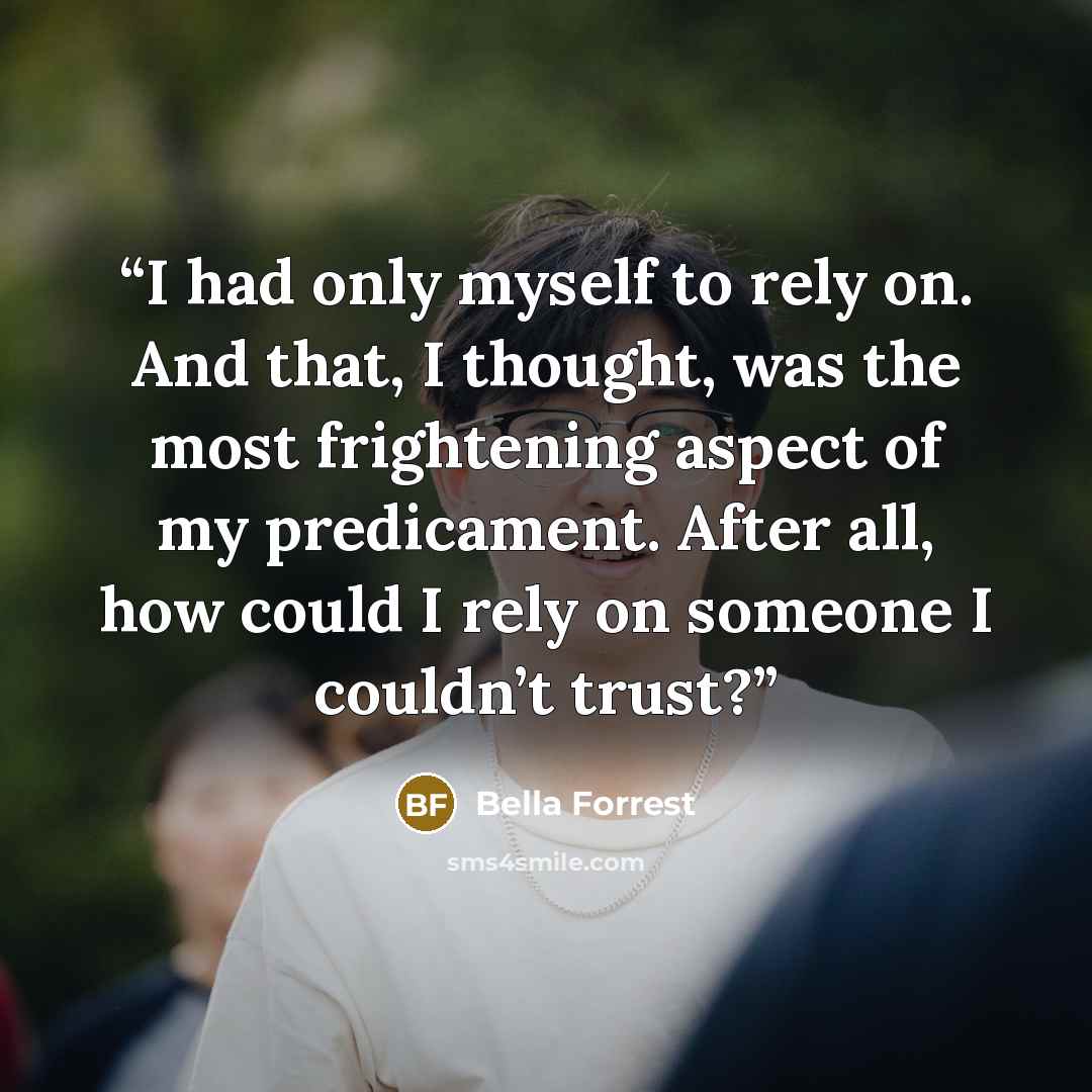 “I had only myself to rely on. And that, I thought, was the most frightening aspect of my predicament. After all, how could I rely on someone I couldn’t trust?” quote by Bella Forrest