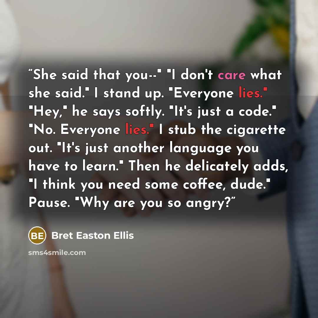 “She said that you--" "I don't care what she said." I stand up. "Everyone lies." "Hey," he says softly. "It's just a code." "No. Everyone lies." I stub the cigarette out. "It's just another language you have to learn." Then he delicately adds, "I think you need some coffee, dude." Pause. "Why are…” quote by Bret Easton Ellis