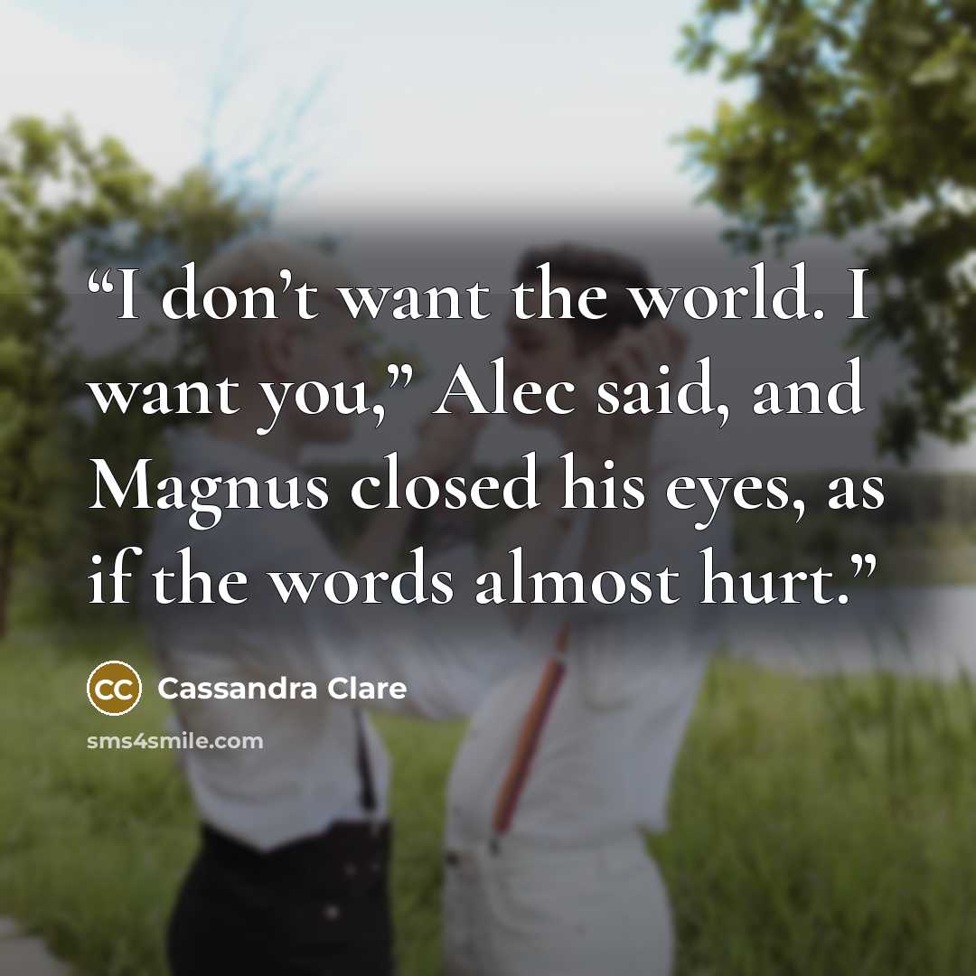 “I don’t want the world. I want you,” Alec said, and Magnus closed his eyes, as if the words almost hurt.” quote by Cassandra Clare