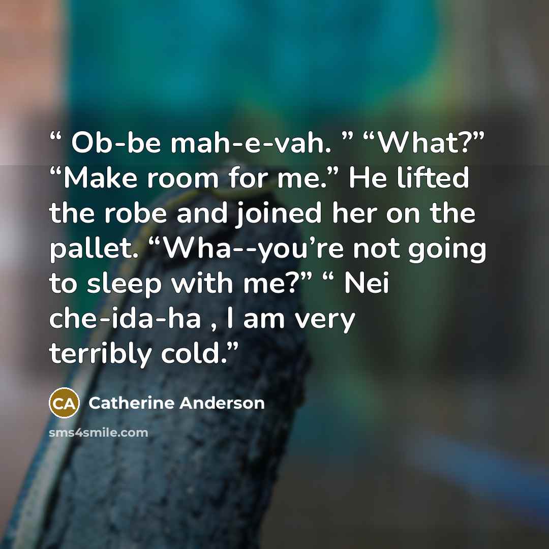 “Ob-be mah-e-vah. ” “What?” “Make room for me.” He lifted the robe and joined her on the pallet. “Wha--you’re not going to sleep with me?” “ Nei che-ida-ha , I am very terribly cold.” quote by Catherine Anderson