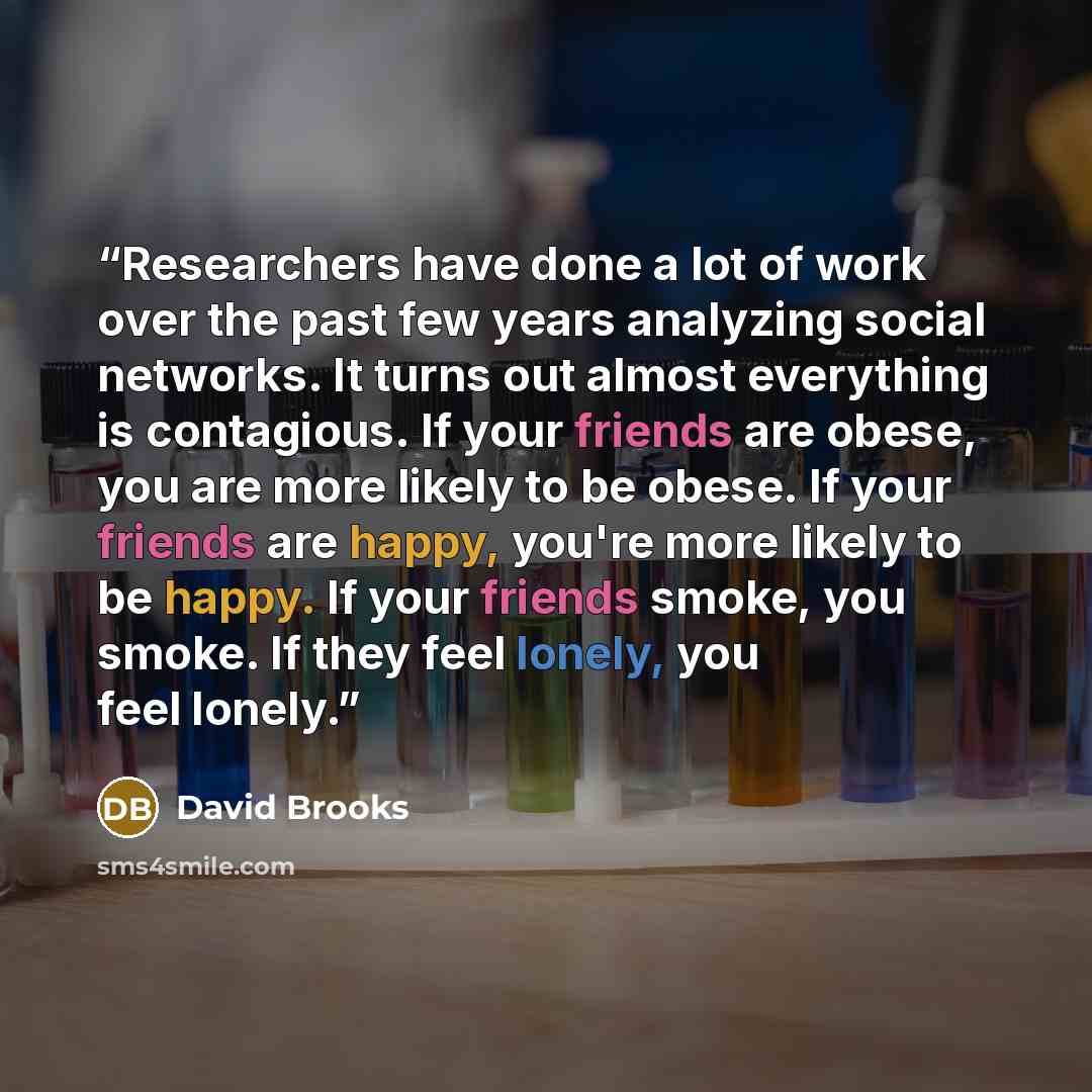 “Researchers have done a lot of work over the past few years analyzing social networks. It turns out almost everything is contagious. If your friends are obese, you are more likely to be obese. If your friends are happy, you're more likely to be happy. If your friends smoke, you smoke. If they feel…” quote by David Brooks