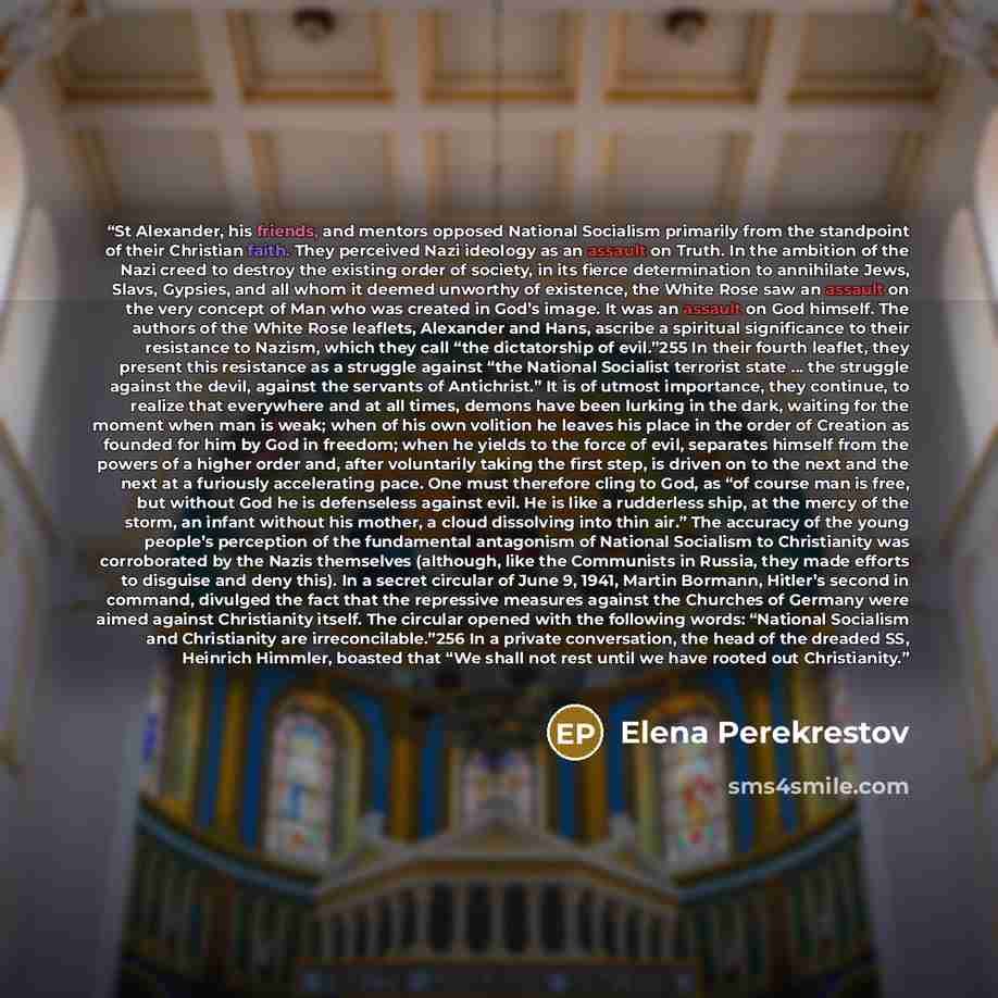 “St Alexander, his friends, and mentors opposed National Socialism primarily from the standpoint of their Christian faith. They perceived Nazi ideology as an assault on Truth. In the ambition of the Nazi creed to destroy the existing order of society, in its fierce determination to annihilate Jews…” quote by Elena Perekrestov