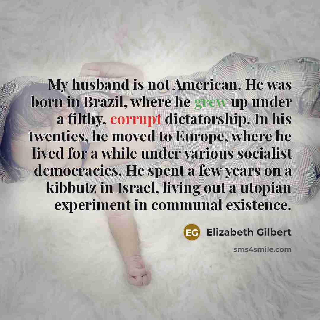 “My husband is not American. He was born in Brazil, where he grew up under a filthy, corrupt dictatorship. In his twenties, he moved to Europe, where he lived for a while under various socialist democracies. He spent a few years on a kibbutz in Israel, living out a utopian experiment in communal…” quote by Elizabeth Gilbert